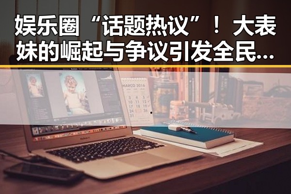 娱乐圈“话题热议”！大表妹的崛起与争议引发全民讨论