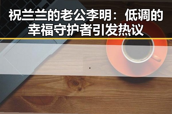 祝兰兰的老公李明：低调的幸福守护者引发热议